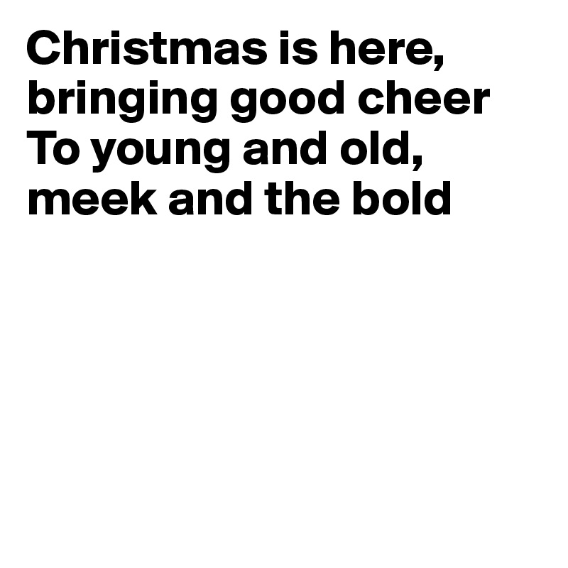 Christmas is here, 
bringing good cheer
To young and old, 
meek and the bold





