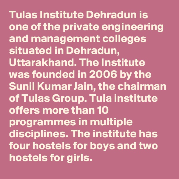 Tulas Institute Dehradun is one of the private engineering and management colleges situated in Dehradun, Uttarakhand. The Institute was founded in 2006 by the Sunil Kumar Jain, the chairman of Tulas Group. Tula institute offers more than 10 programmes in multiple disciplines. The institute has four hostels for boys and two hostels for girls.
