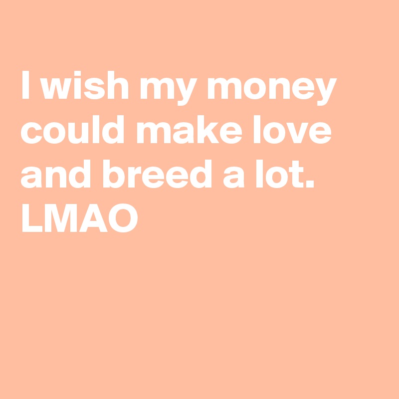 
I wish my money could make love and breed a lot. LMAO


