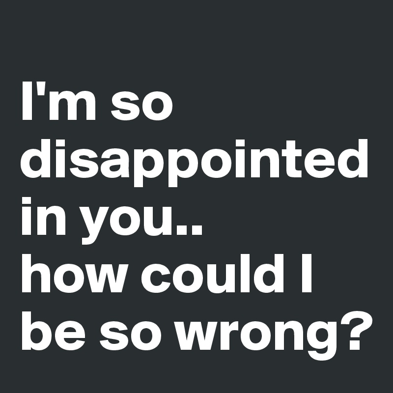 
I'm so disappointed in you..
how could I be so wrong? 