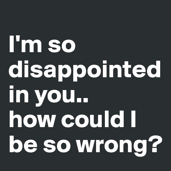 
I'm so disappointed in you..
how could I be so wrong? 
