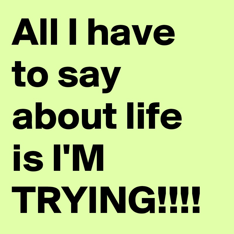 All I have to say about life is I'M TRYING!!!!