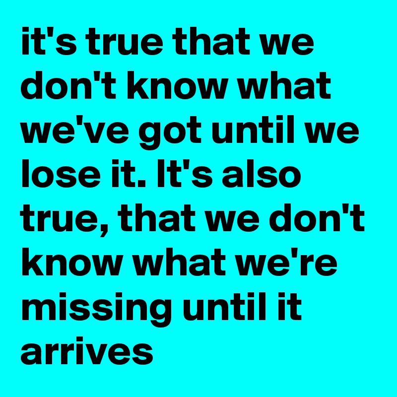 it's true that we don't know what we've got until we lose it. It's also true, that we don't know what we're missing until it arrives