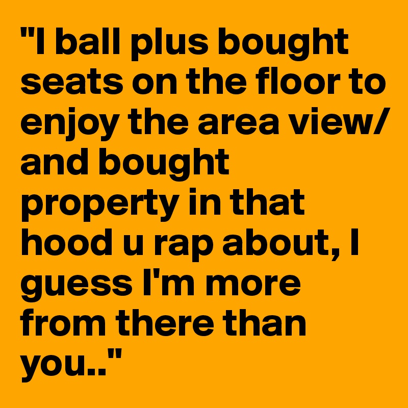 "I ball plus bought seats on the floor to enjoy the area view/and bought property in that hood u rap about, I guess I'm more from there than you.."