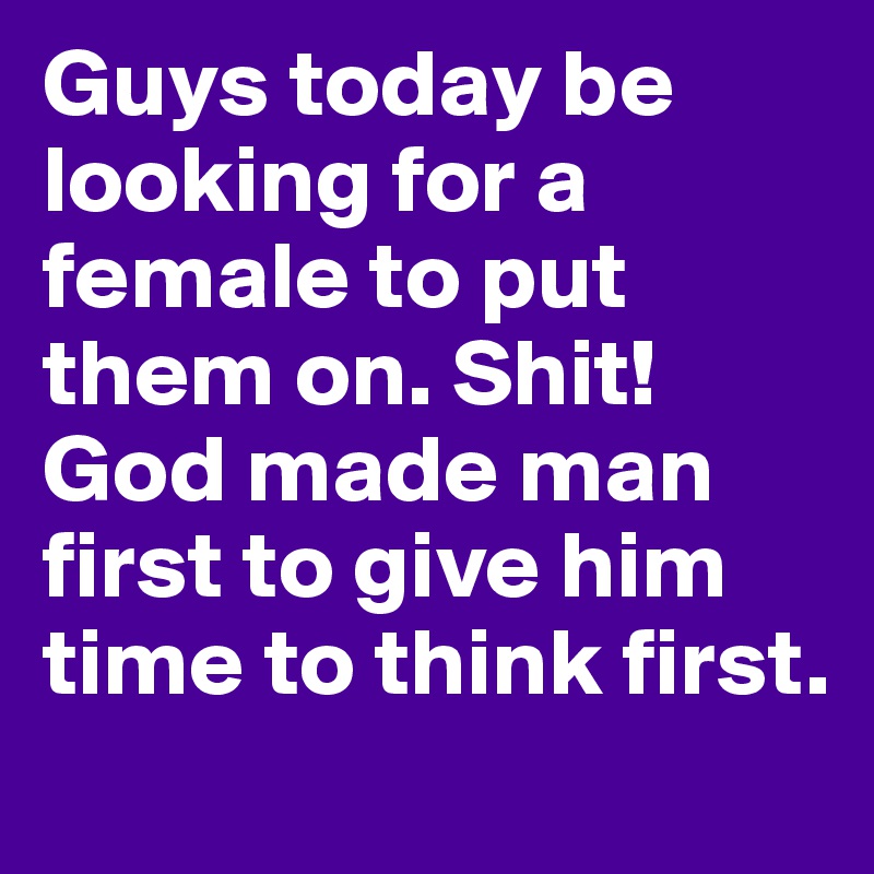 Guys today be looking for a female to put them on. Shit! God made man first to give him time to think first. 