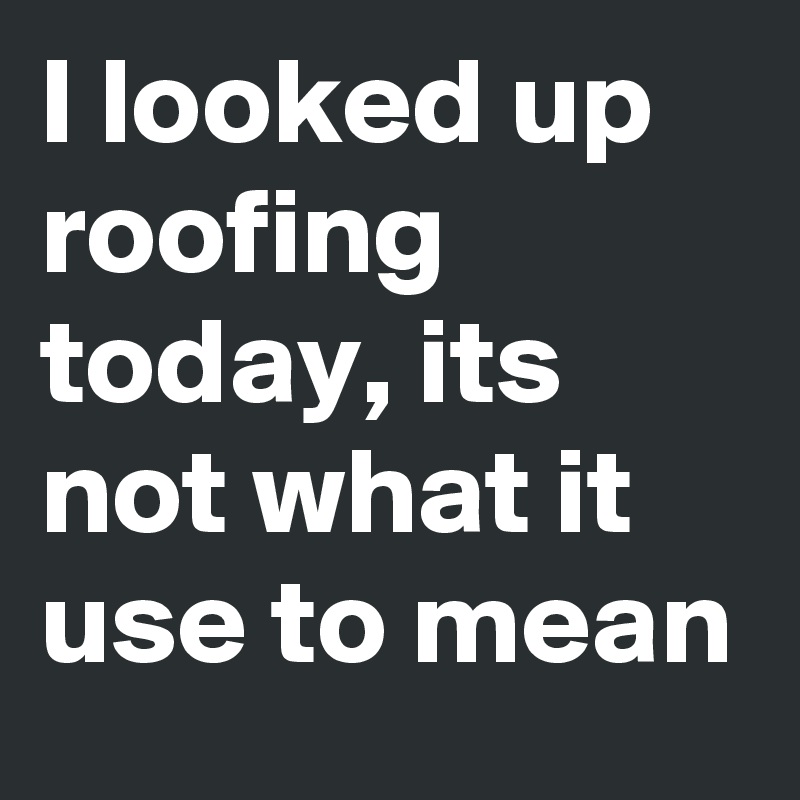 I looked up roofing today, its not what it use to mean