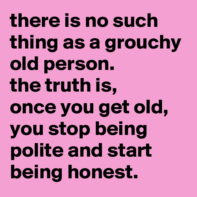 there is no such thing as a grouchy old person.
the truth is,
once you get old, you stop being polite and start being honest.