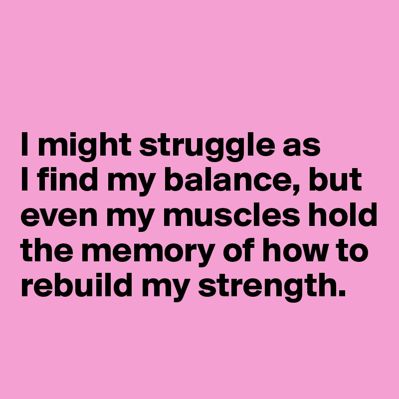 


I might struggle as 
I find my balance, but even my muscles hold the memory of how to rebuild my strength.

