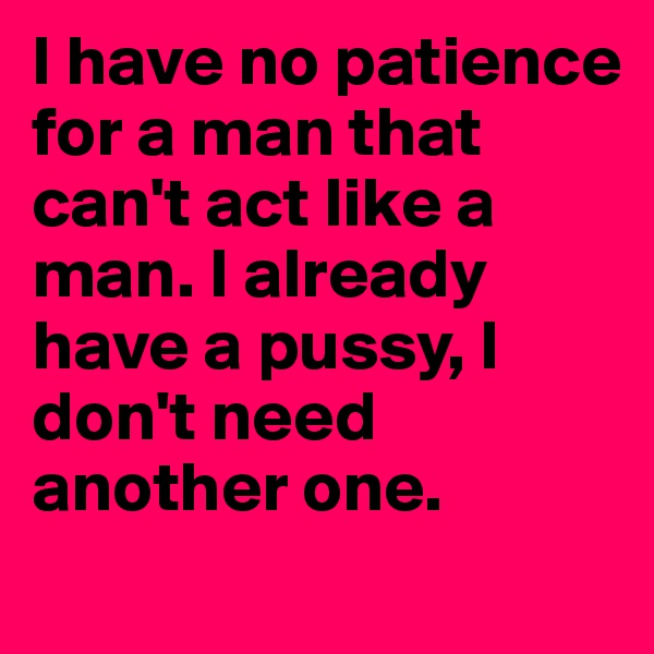I have no patience for a man that can't act like a man. I already have a pussy, I don't need another one.  
