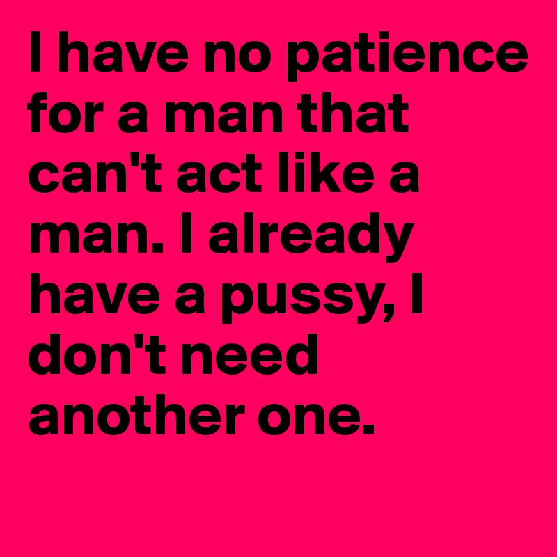 I have no patience for a man that can't act like a man. I already have a pussy, I don't need another one.  
