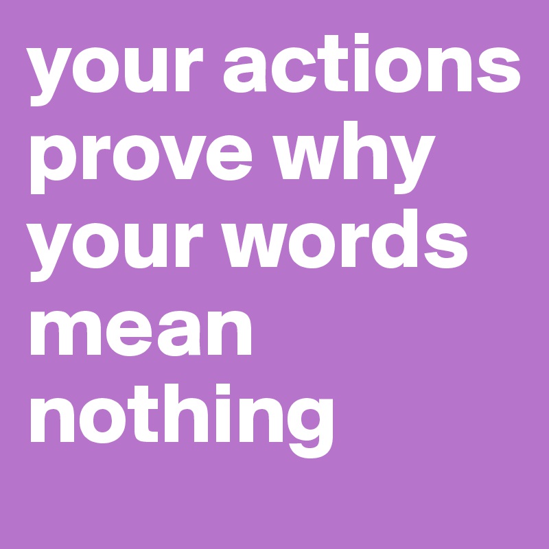 your actions prove why your words mean nothing