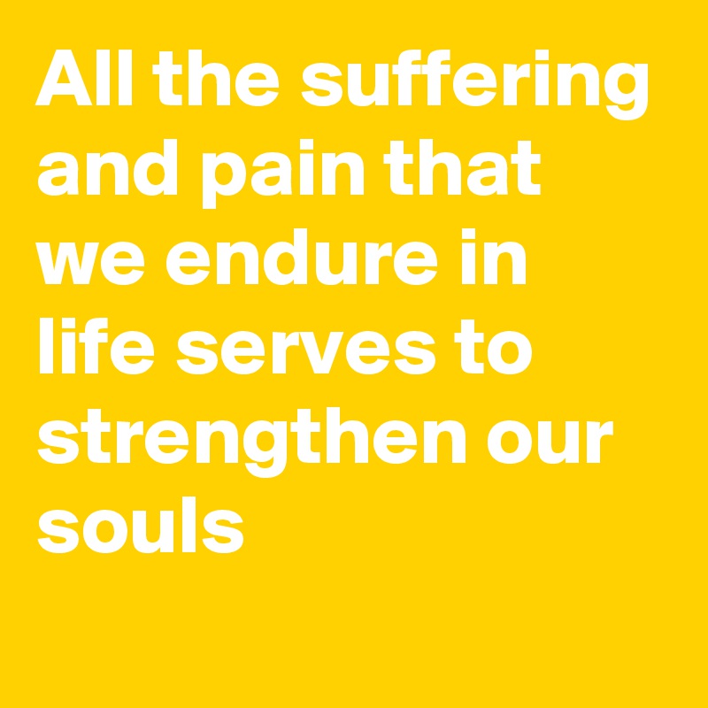 All the suffering and pain that we endure in life serves to strengthen our souls