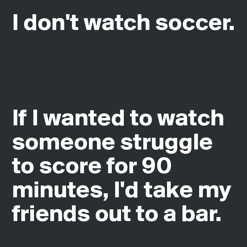 I don't watch soccer. 



If I wanted to watch someone struggle to score for 90 minutes, I'd take my friends out to a bar. 