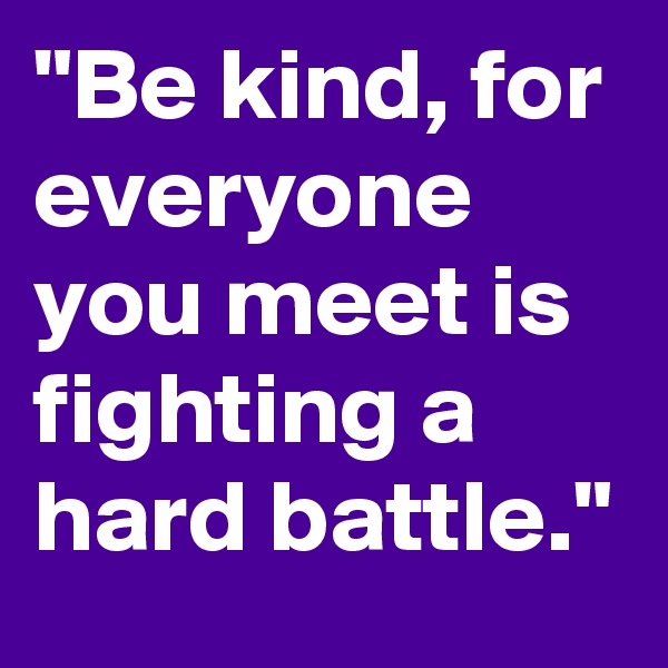 "Be kind, for everyone you meet is fighting a hard battle."