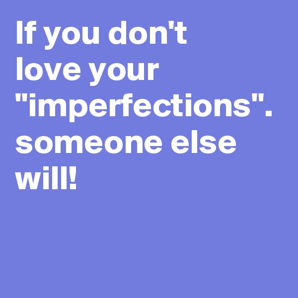 If you don't 
love your "imperfections".
someone else will!