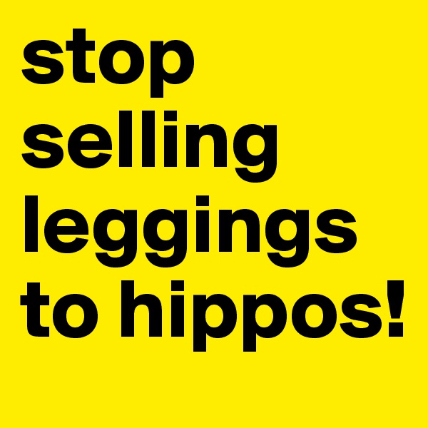 stop selling leggings to hippos!