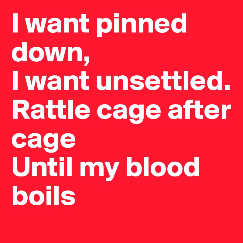 I want pinned down,
I want unsettled.
Rattle cage after cage
Until my blood boils