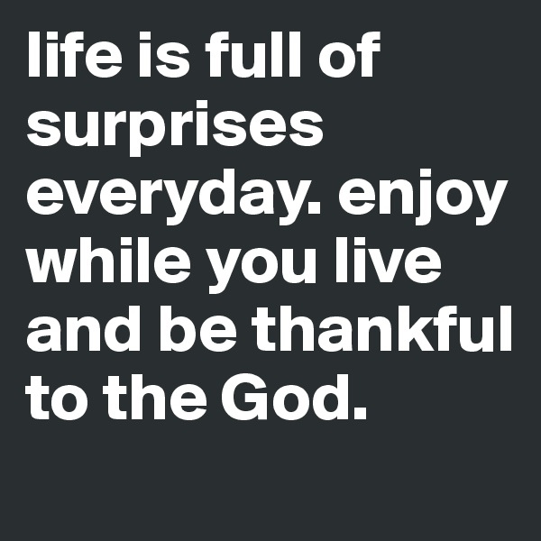 life is full of surprises everyday. enjoy while you live and be thankful to the God.