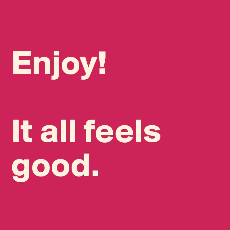 
Enjoy!

It all feels good. 
