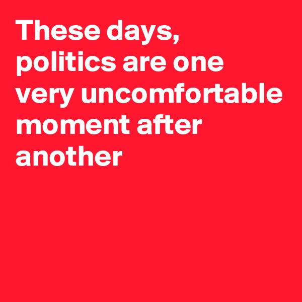 These days, politics are one very uncomfortable moment after another


