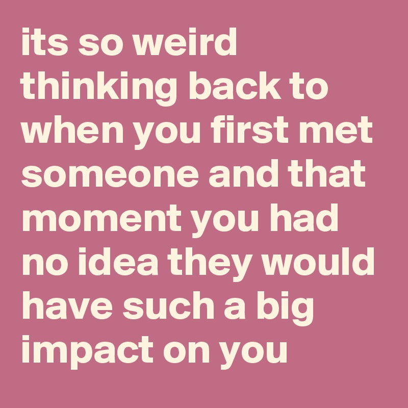 its so weird thinking back to when you first met someone and that moment you had no idea they would have such a big impact on you