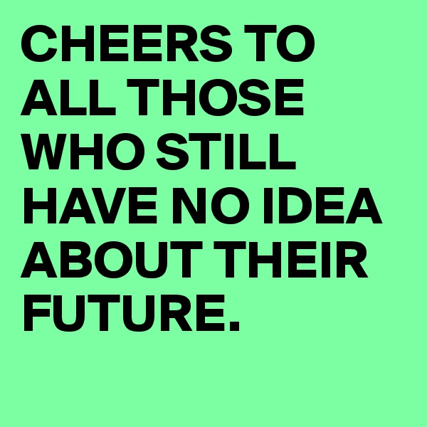CHEERS TO ALL THOSE WHO STILL HAVE NO IDEA ABOUT THEIR FUTURE.
