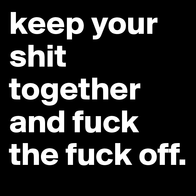 keep your shit together and fuck the fuck off.