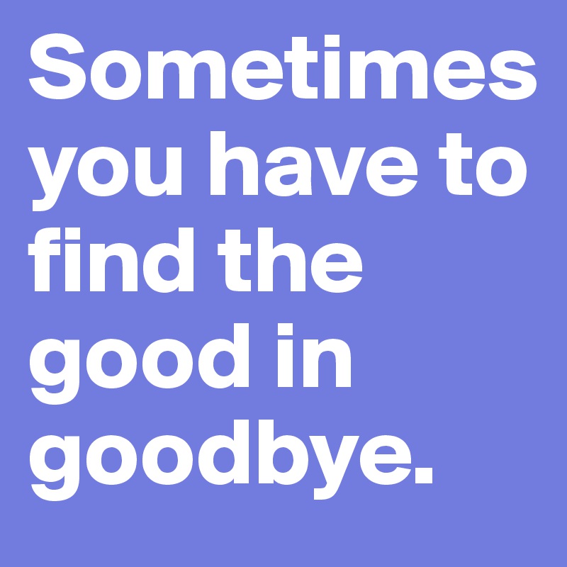 Sometimes    you have to find the good in goodbye.  