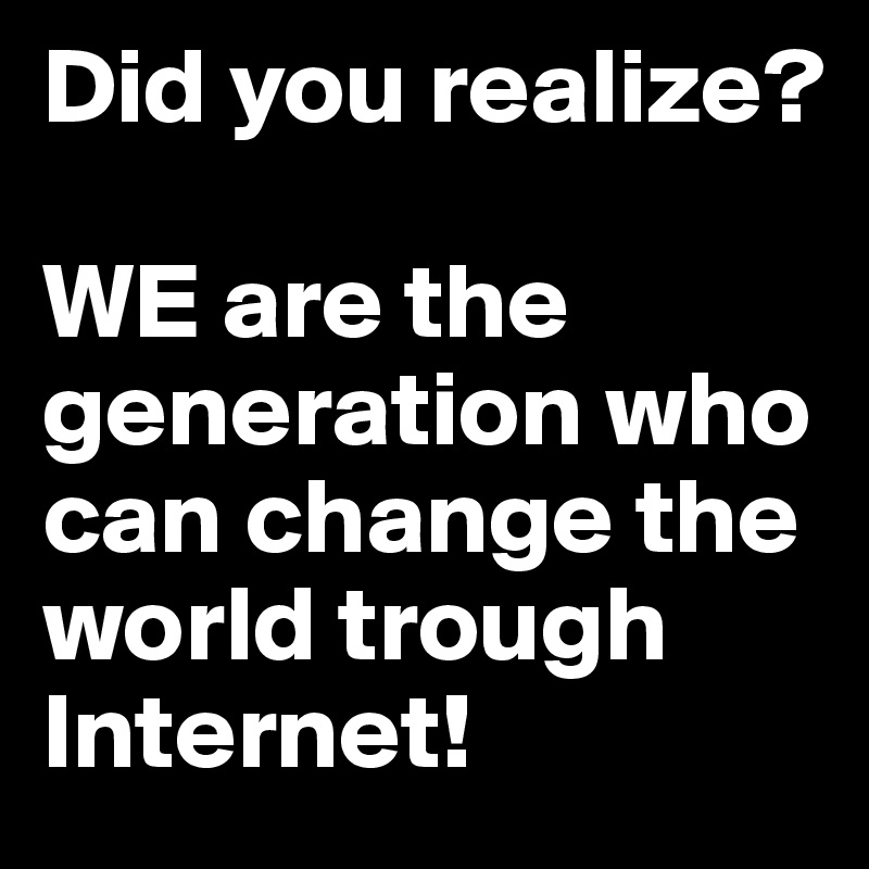 Did you realize? 

WE are the generation who can change the world trough Internet! 