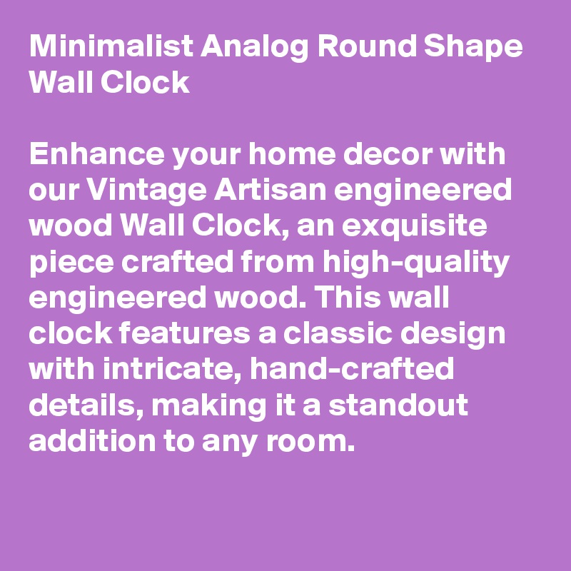 Minimalist Analog Round Shape Wall Clock

Enhance your home decor with our Vintage Artisan engineered wood Wall Clock, an exquisite piece crafted from high-quality engineered wood. This wall clock features a classic design with intricate, hand-crafted details, making it a standout addition to any room.

