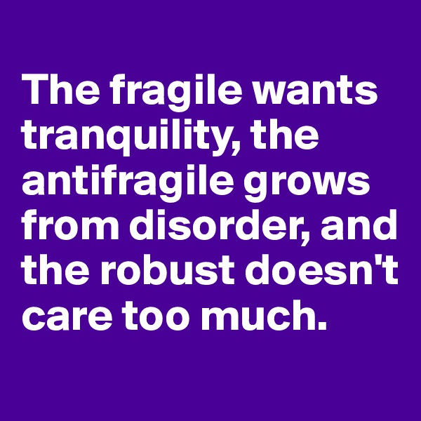 
The fragile wants tranquility, the antifragile grows 
from disorder, and the robust doesn't care too much.
