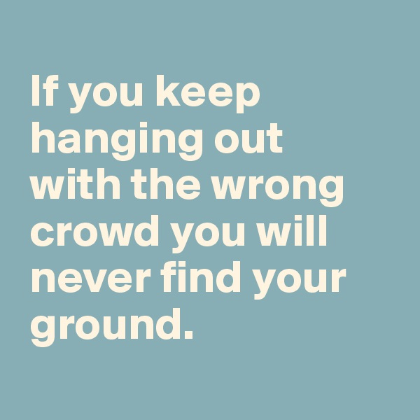 
 If you keep 
 hanging out 
 with the wrong 
 crowd you will 
 never find your 
 ground. 
