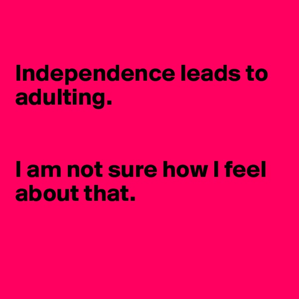  

Independence leads to adulting.


I am not sure how I feel about that. 


