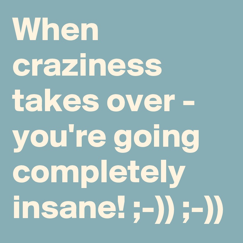 When craziness takes over - you're going completely insane! ;-)) ;-))