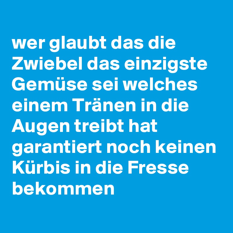 
wer glaubt das die Zwiebel das einzigste Gemüse sei welches einem Tränen in die Augen treibt hat garantiert noch keinen Kürbis in die Fresse bekommen
