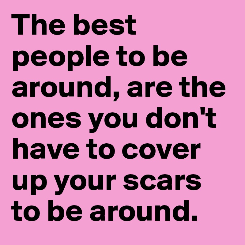 The best people to be around, are the ones you don't have to cover up your scars to be around.