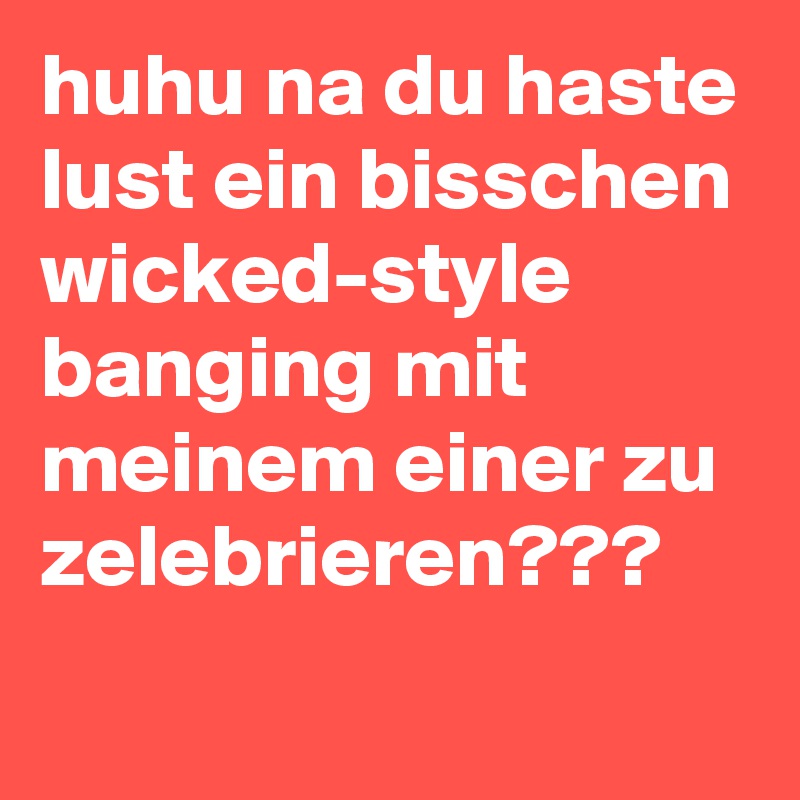 huhu na du haste lust ein bisschen
wicked-style
banging mit meinem einer zu zelebrieren???
