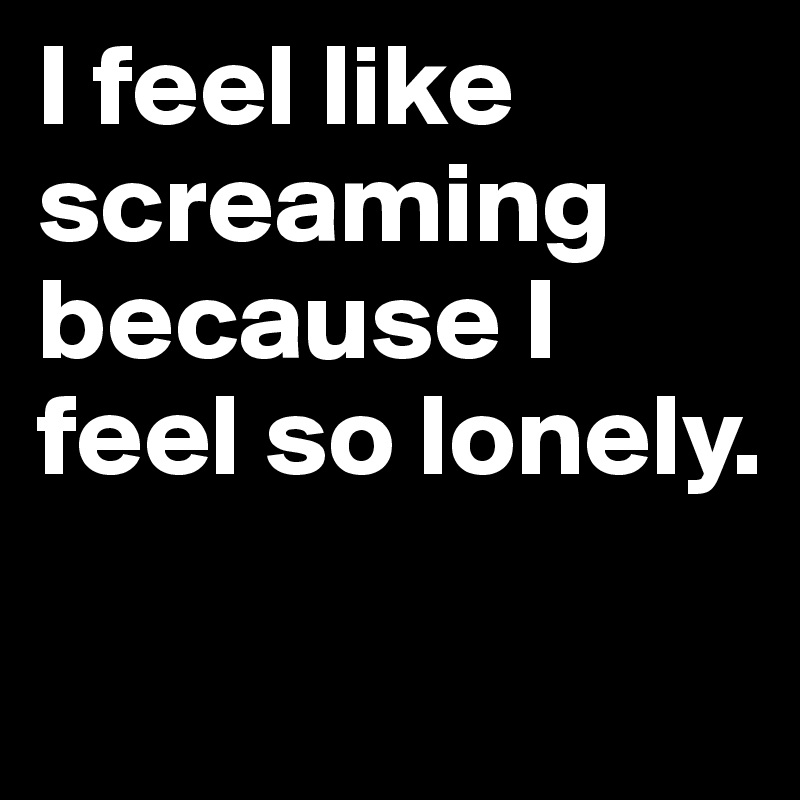 I feel like screaming because I feel so lonely.

