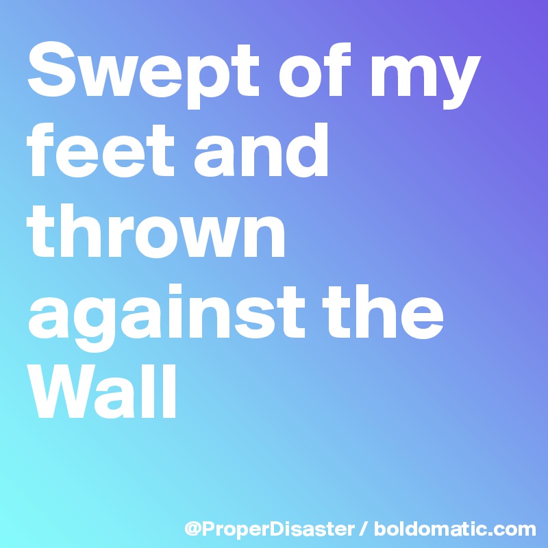 Swept of my feet and thrown against the Wall
