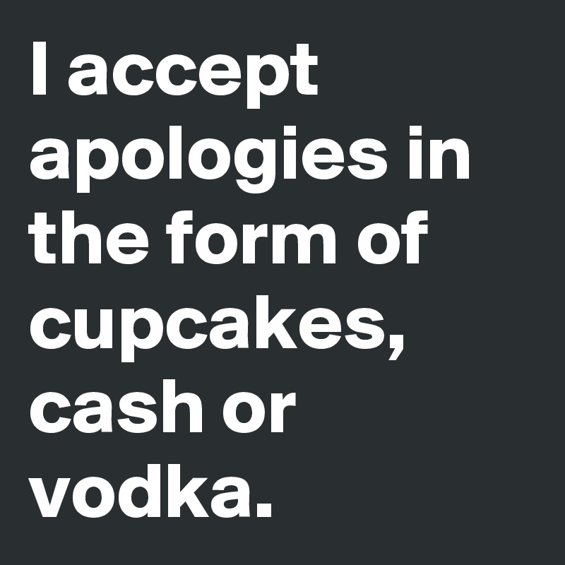 I accept apologies in the form of cupcakes, cash or vodka.