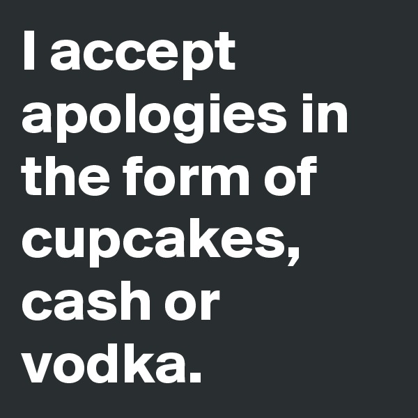I accept apologies in the form of cupcakes, cash or vodka.