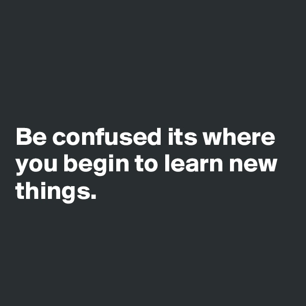 



Be confused its where you begin to learn new things.



