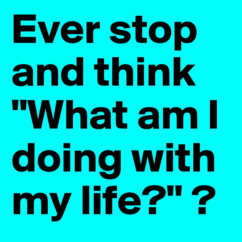 Ever stop and think "What am I doing with my life?" ? 