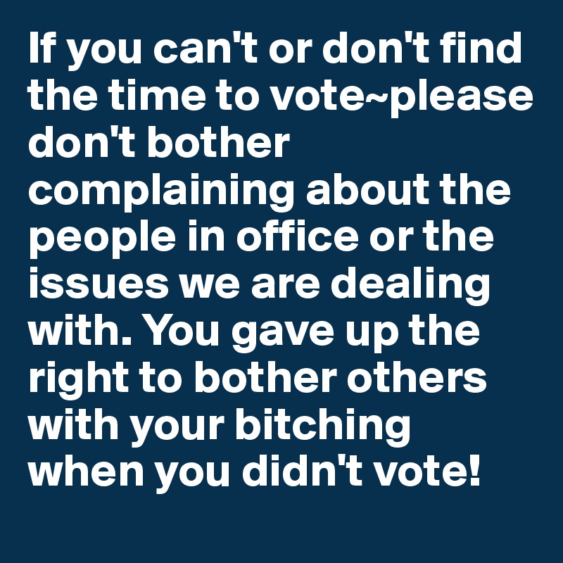 If you can't or don't find the time to vote~please don't bother complaining about the people in office or the issues we are dealing with. You gave up the right to bother others with your bitching when you didn't vote!