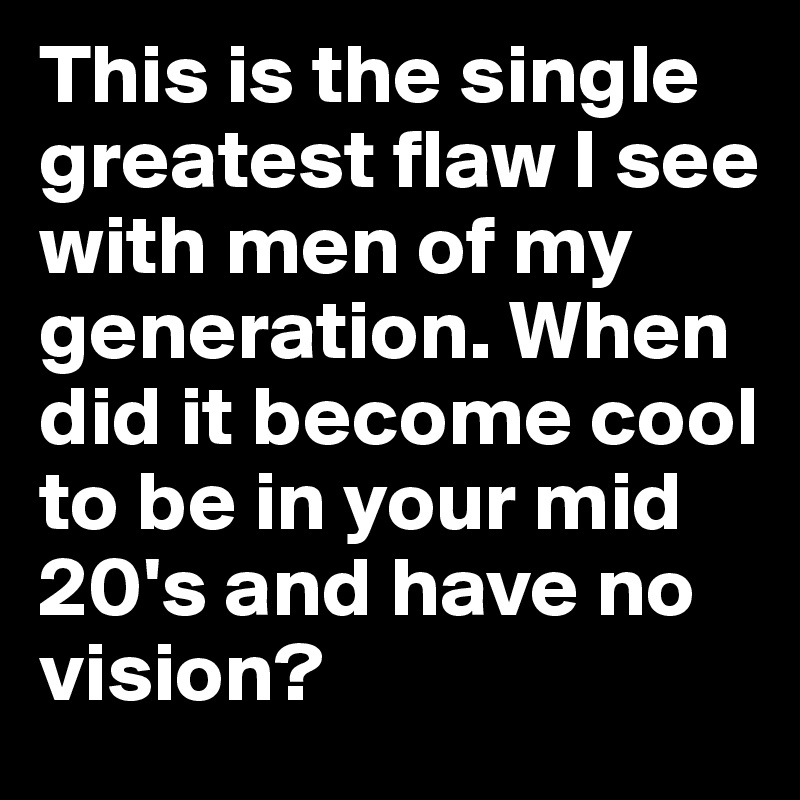 This is the single greatest flaw I see with men of my generation. When did it become cool to be in your mid 20's and have no vision?  