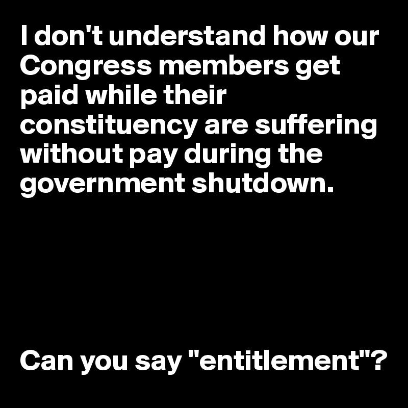 I don't understand how our Congress members get paid while their constituency are suffering without pay during the government shutdown. 





Can you say "entitlement"?