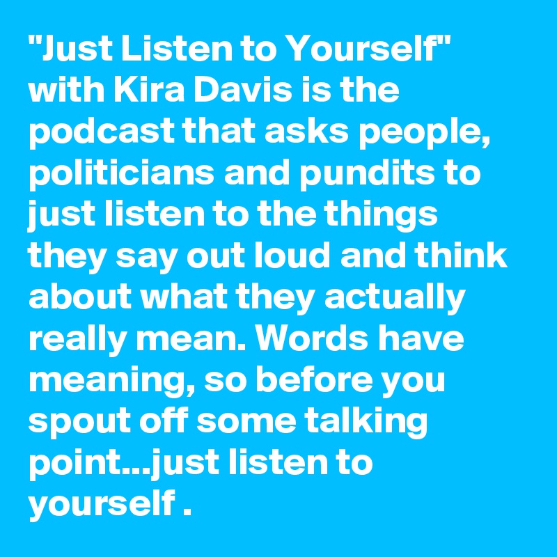 "Just Listen to Yourself" with Kira Davis is the podcast that asks people, politicians and pundits to just listen to the things they say out loud and think about what they actually really mean. Words have meaning, so before you spout off some talking point...just listen to yourself .