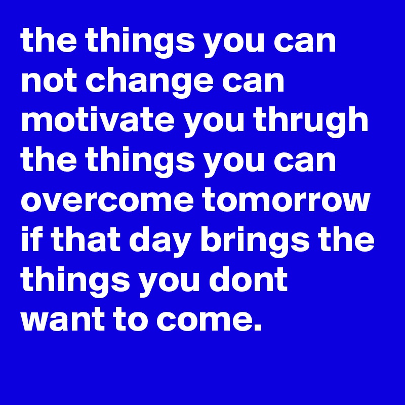 the things you can not change can motivate you thrugh the things you can overcome tomorrow if that day brings the things you dont want to come.