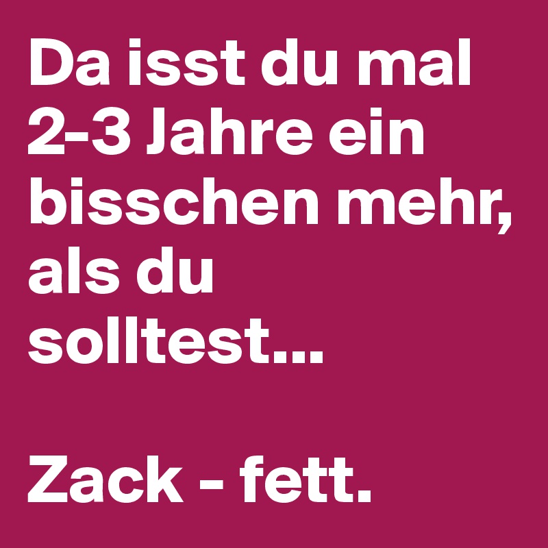 Da isst du mal 2-3 Jahre ein bisschen mehr, als du solltest...

Zack - fett.