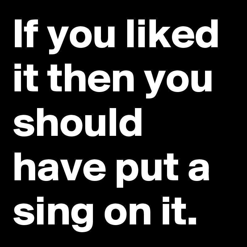 If you liked it then you should have put a sing on it.